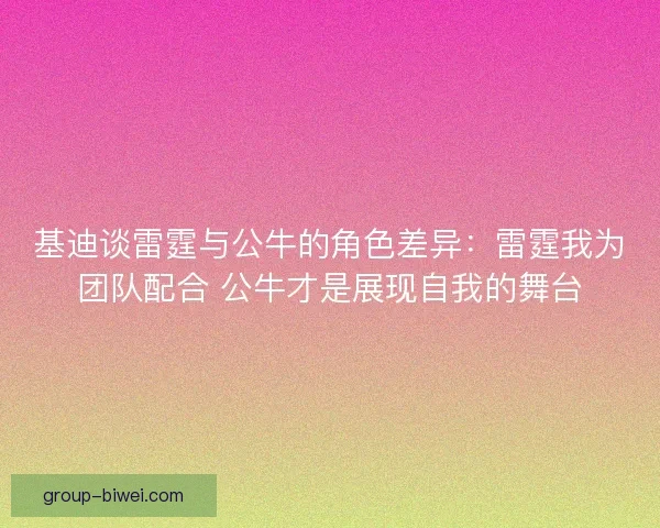 基迪谈雷霆与公牛的角色差异：雷霆我为团队配合 公牛才是展现自我的舞台