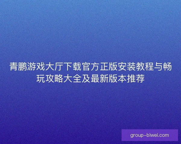 青鹏游戏大厅下载官方正版安装教程与畅玩攻略大全及最新版本推荐