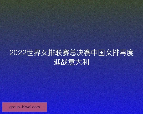 2022世界女排联赛总决赛中国女排再度迎战意大利
