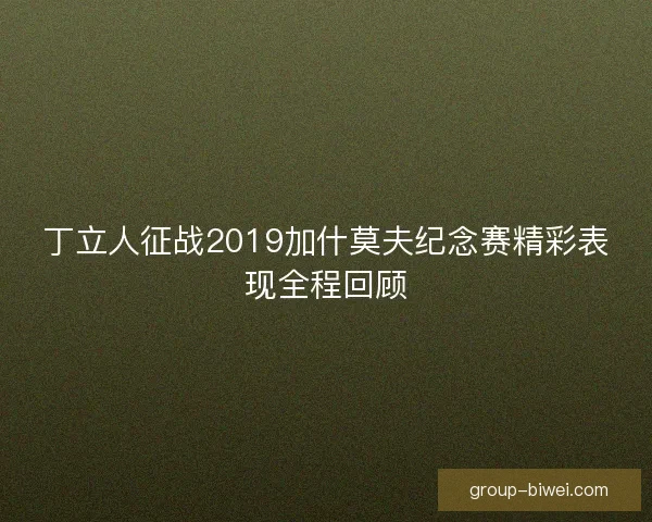 丁立人征战2019加什莫夫纪念赛精彩表现全程回顾