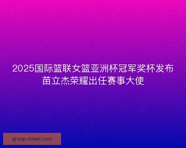 2025国际篮联女篮亚洲杯冠军奖杯发布苗立杰荣耀出任赛事大使