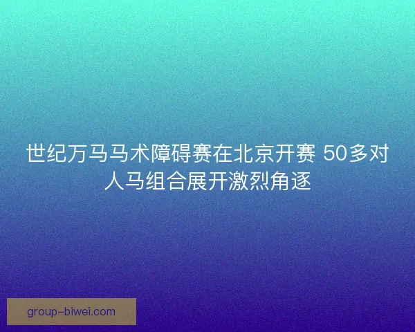 世纪万马马术障碍赛在北京开赛 50多对人马组合展开激烈角逐